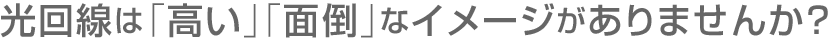 光回線は「高い」「面倒」なイメージがありませんか？